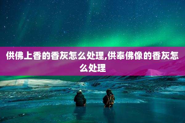 供佛上香的香灰怎么处理,供奉佛像的香灰怎么处理