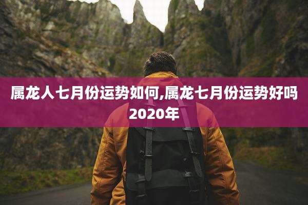 属龙人七月份运势如何,属龙七月份运势好吗2020年