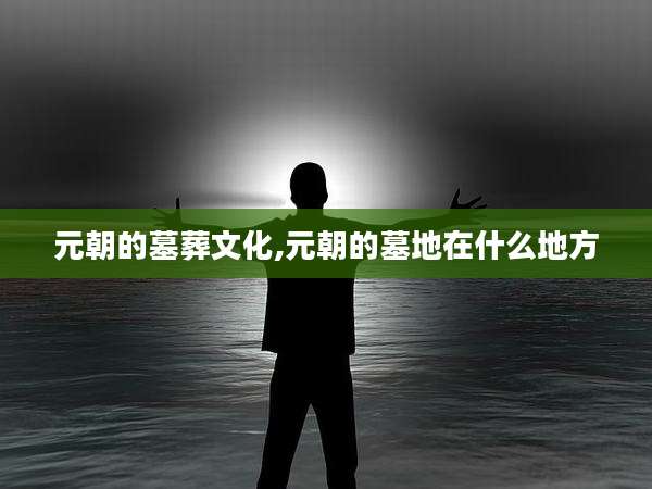 元朝的墓葬文化,元朝的墓地在什么地方