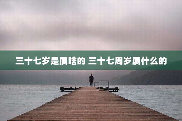 三十七岁是属啥的 三十七周岁属什么的