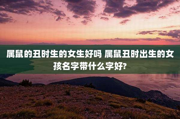 属鼠的丑时生的女生好吗 属鼠丑时出生的女孩名字带什么字好?
