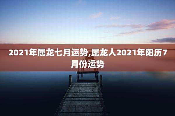 2021年属龙七月运势,属龙人2021年阳历7月份运势