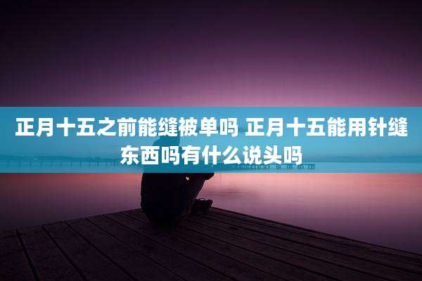 正月十五之前能缝被单吗 正月十五能用针缝东西吗有什么说头吗