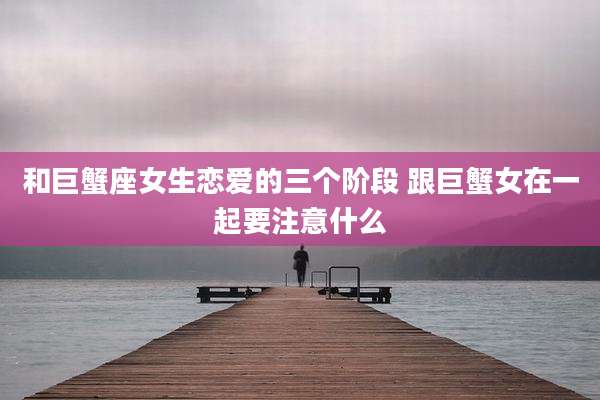 和巨蟹座女生恋爱的三个阶段 跟巨蟹女在一起要注意什么