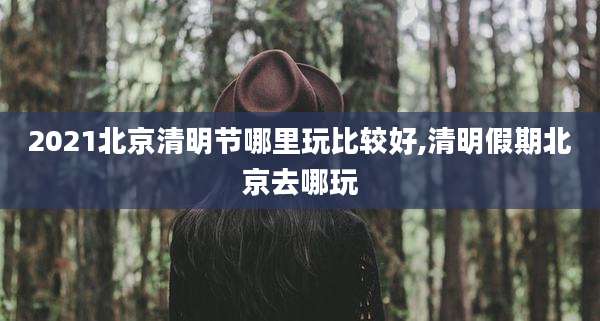 2021北京清明节哪里玩比较好,清明假期北京去哪玩