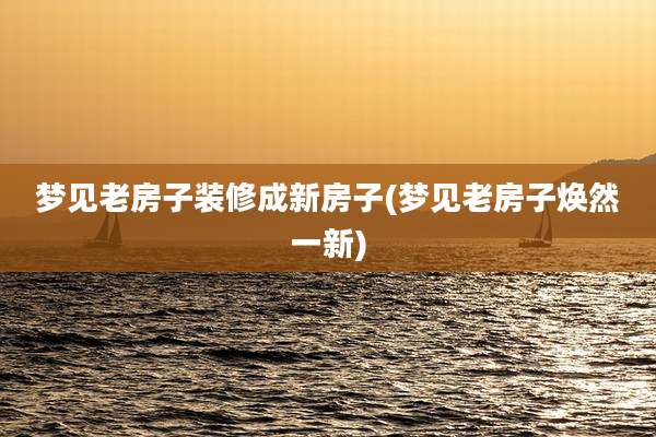 梦见老房子装修成新房子(梦见老房子焕然一新)