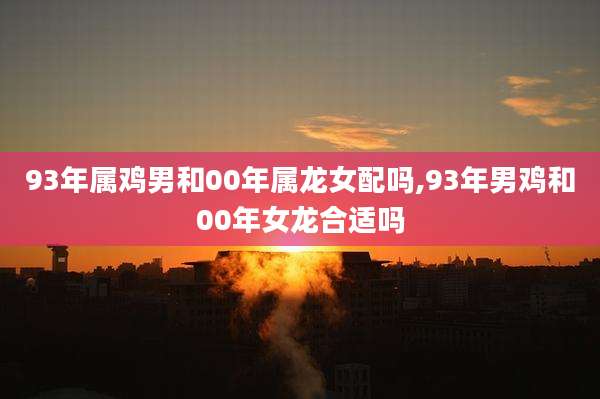 93年属鸡男和00年属龙女配吗,93年男鸡和00年女龙合适吗