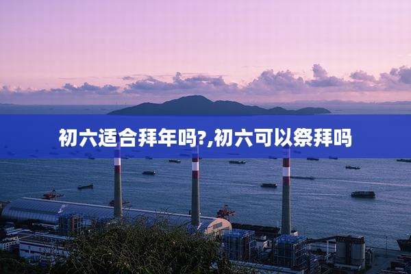 初六适合拜年吗?,初六可以祭拜吗