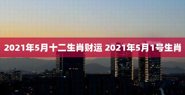 2021年5月十二生肖财运 2021年5月1号生肖