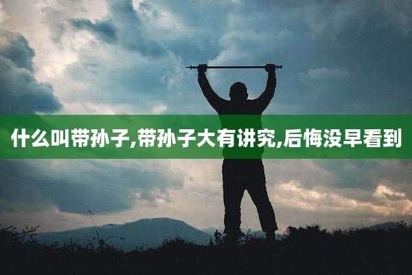 什么叫带孙子,带孙子大有讲究,后悔没早看到