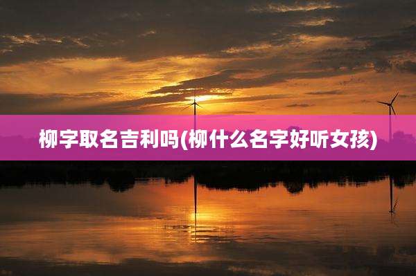 柳字取名吉利吗(柳什么名字好听女孩)