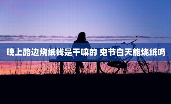 晚上路边烧纸钱是干嘛的 鬼节白天能烧纸吗