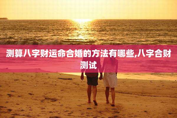 测算八字财运命合婚的方法有哪些,八字合财测试