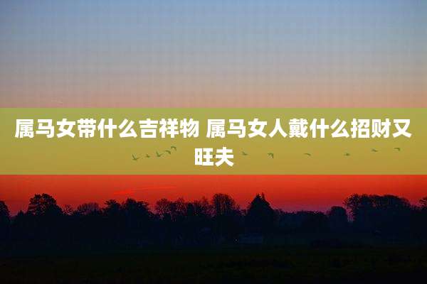 属马女带什么吉祥物 属马女人戴什么招财又旺夫