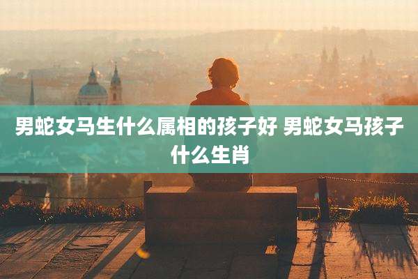 男蛇女马生什么属相的孩子好 男蛇女马孩子什么生肖