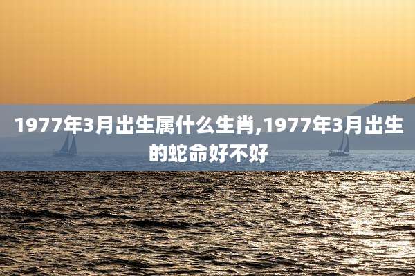 1977年3月出生属什么生肖,1977年3月出生的蛇命好不好