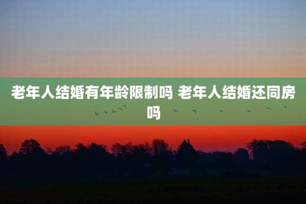 老年人结婚有年龄限制吗 老年人结婚还同房吗