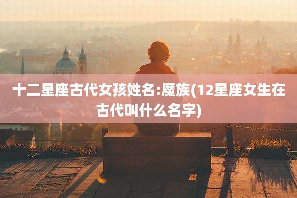十二星座古代女孩姓名:魔族(12星座女生在古代叫什么名字)