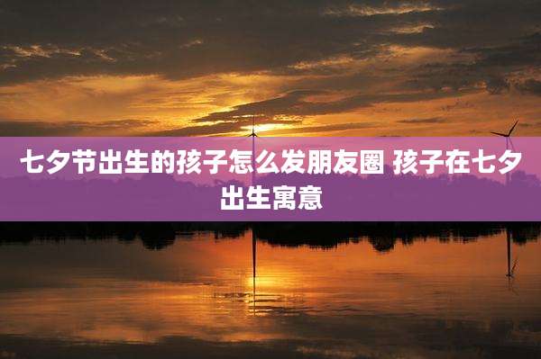 七夕节出生的孩子怎么发朋友圈 孩子在七夕出生寓意