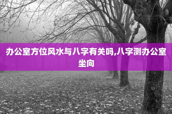 办公室方位风水与八字有关吗,八字测办公室坐向
