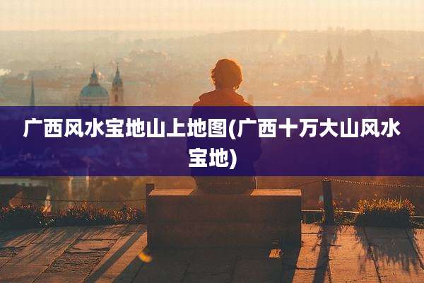 广西风水宝地山上地图(广西十万大山风水宝地)