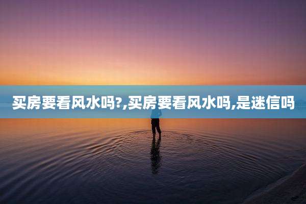 买房要看风水吗?,买房要看风水吗,是迷信吗