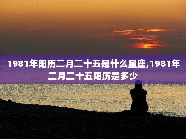 1981年阳历二月二十五是什么星座,1981年二月二十五阳历是多少