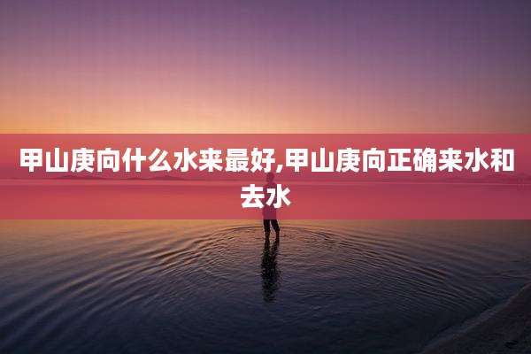 甲山庚向什么水来最好,甲山庚向正确来水和去水