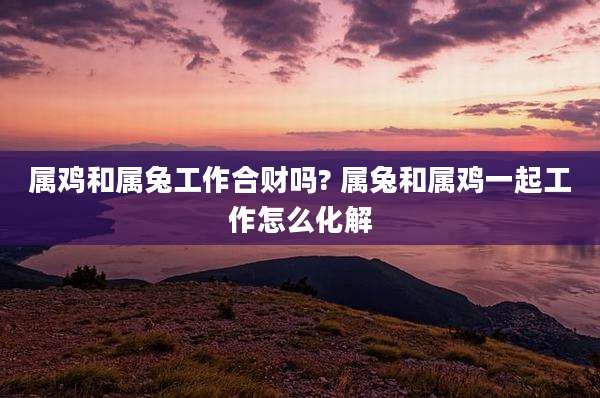 属鸡和属兔工作合财吗? 属兔和属鸡一起工作怎么化解