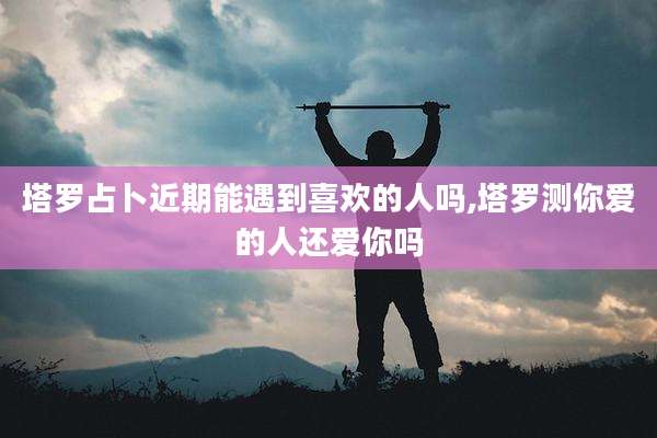 塔罗占卜近期能遇到喜欢的人吗,塔罗测你爱的人还爱你吗