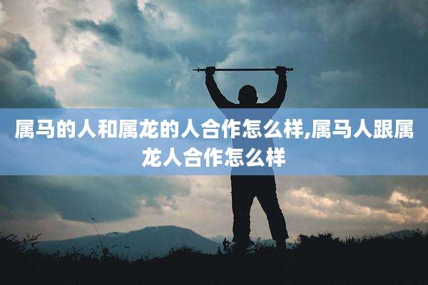 属马的人和属龙的人合作怎么样,属马人跟属龙人合作怎么样