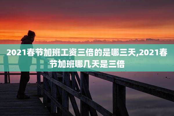 2021春节加班工资三倍的是哪三天,2021春节加班哪几天是三倍