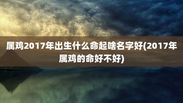 属鸡2017年出生什么命起啥名字好(2017年属鸡的命好不好)