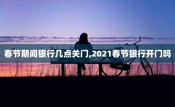 春节期间银行几点关门,2021春节银行开门吗