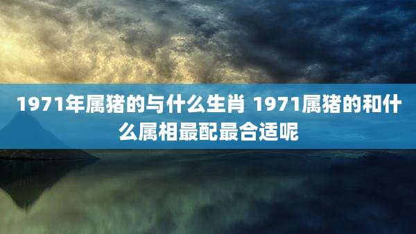 1971年属猪的与什么生肖 1971属猪的和什么属相最配最合适呢