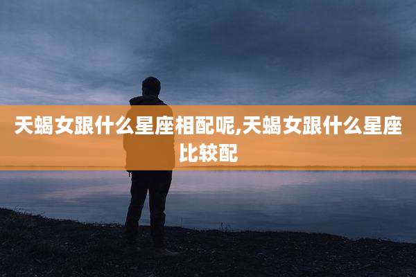 天蝎女跟什么星座相配呢,天蝎女跟什么星座比较配