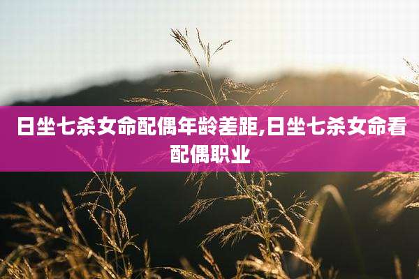 日坐七杀女命配偶年龄差距,日坐七杀女命看配偶职业