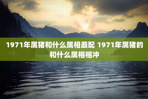1971年属猪和什么属相最配 1971年属猪的和什么属相相冲