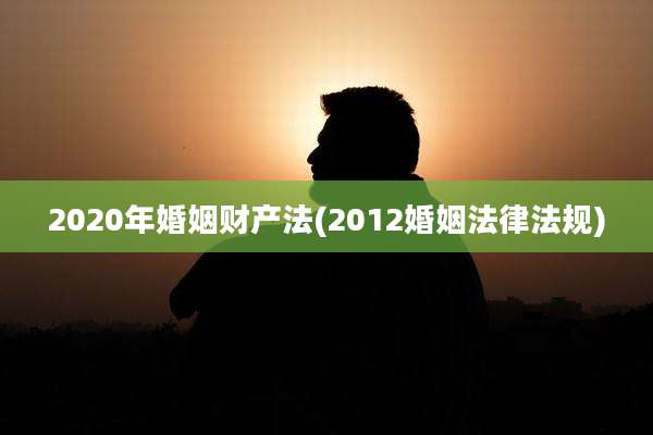 2020年婚姻财产法(2012婚姻法律法规)