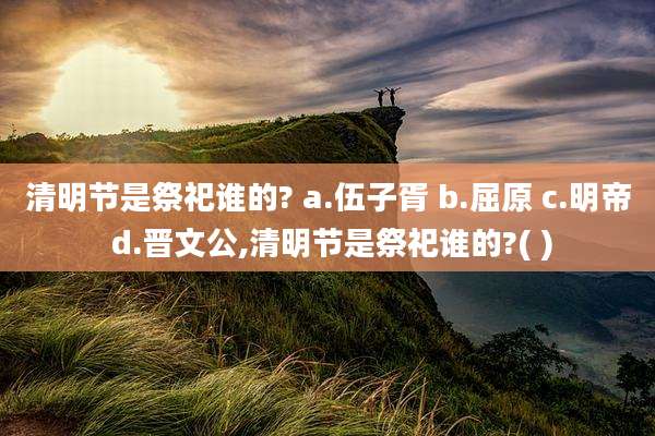 清明节是祭祀谁的? a.伍子胥 b.屈原 c.明帝 d.晋文公,清明节是祭祀谁的?( )