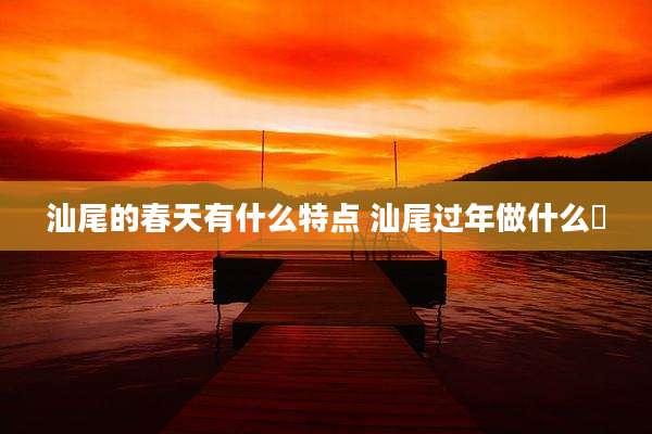 汕尾的春天有什么特点 汕尾过年做什么粿