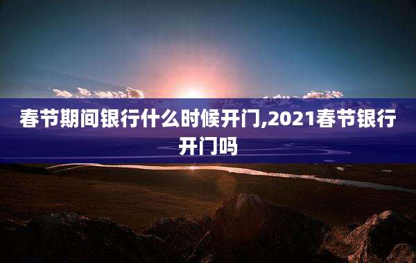 春节期间银行什么时候开门,2021春节银行开门吗