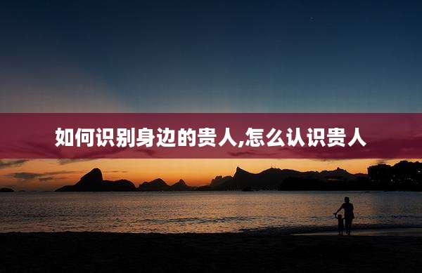 如何识别身边的贵人,怎么认识贵人