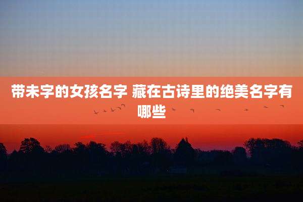 带未字的女孩名字 藏在古诗里的绝美名字有哪些