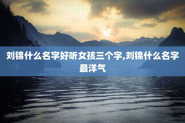 刘锦什么名字好听女孩三个字,刘锦什么名字最洋气