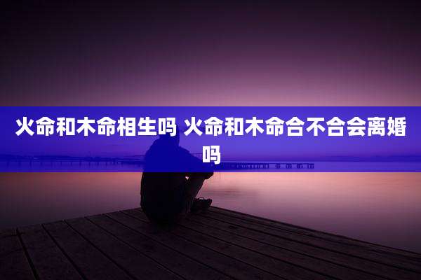 火命和木命相生吗 火命和木命合不合会离婚吗