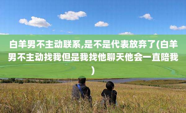 白羊男不主动联系,是不是代表放弃了(白羊男不主动找我但是我找他聊天他会一直陪我)