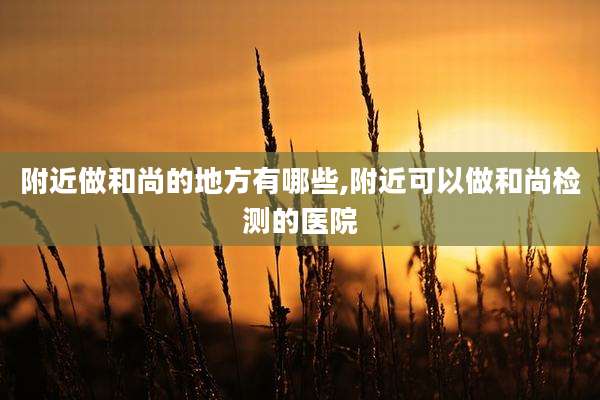附近做和尚的地方有哪些,附近可以做和尚检测的医院