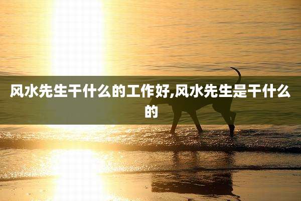 风水先生干什么的工作好,风水先生是干什么的