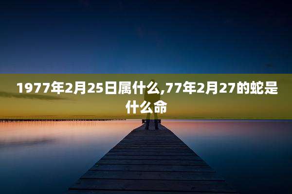 1977年2月25日属什么,77年2月27的蛇是什么命